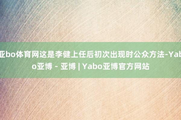 亚bo体育网这是李健上任后初次出现时公众方法-Yabo亚博 - 亚博 | Yabo亚博官方网站