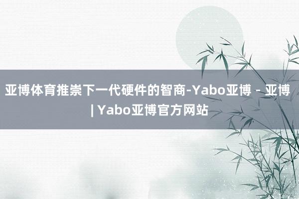 亚博体育推崇下一代硬件的智商-Yabo亚博 - 亚博 | Yabo亚博官方网站