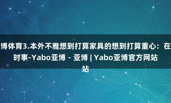 亚博体育3.本外不雅想到打算家具的想到打算重心：在于时事-Yabo亚博 - 亚博 | Yabo亚博官方网站