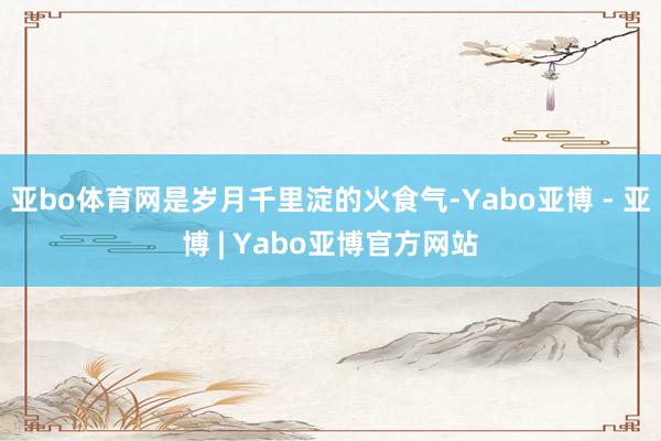 亚bo体育网是岁月千里淀的火食气-Yabo亚博 - 亚博 | Yabo亚博官方网站