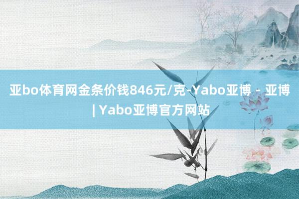 亚bo体育网金条价钱846元/克-Yabo亚博 - 亚博 | Yabo亚博官方网站