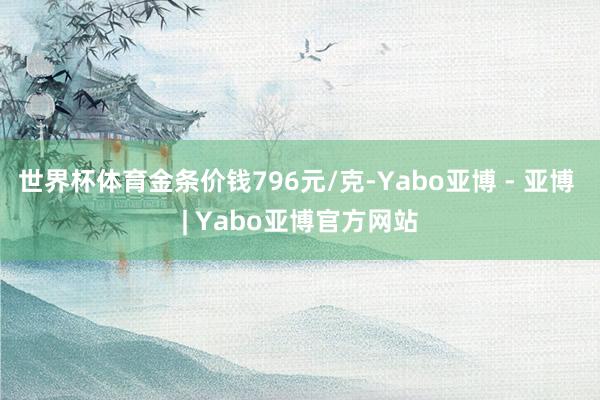 世界杯体育金条价钱796元/克-Yabo亚博 - 亚博 | Yabo亚博官方网站