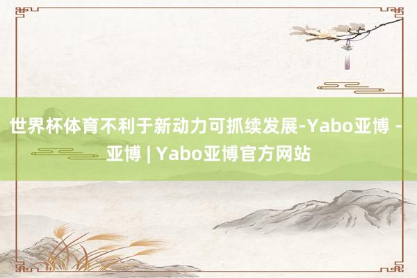 世界杯体育不利于新动力可抓续发展-Yabo亚博 - 亚博 | Yabo亚博官方网站