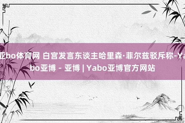 亚bo体育网 白宫发言东谈主哈里森·菲尔兹驳斥称-Yabo亚博 - 亚博 | Yabo亚博官方网站