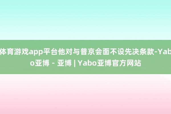 体育游戏app平台他对与普京会面不设先决条款-Yabo亚博 - 亚博 | Yabo亚博官方网站