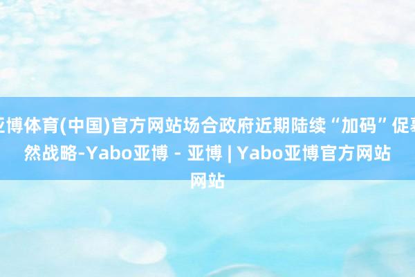 亚博体育(中国)官方网站场合政府近期陆续“加码”促蓦然战略-Yabo亚博 - 亚博 | Yabo亚博官方网站