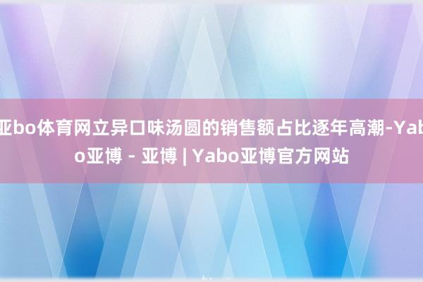 亚bo体育网立异口味汤圆的销售额占比逐年高潮-Yabo亚博 - 亚博 | Yabo亚博官方网站