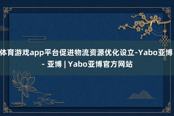 体育游戏app平台促进物流资源优化设立-Yabo亚博 - 亚博 | Yabo亚博官方网站