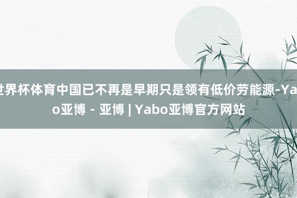 世界杯体育中国已不再是早期只是领有低价劳能源-Yabo亚博 - 亚博 | Yabo亚博官方网站