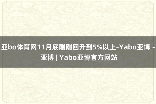 亚bo体育网11月底刚刚回升到5%以上-Yabo亚博 - 亚博 | Yabo亚博官方网站