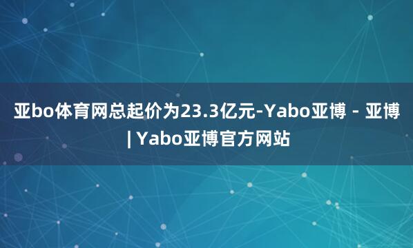 亚bo体育网总起价为23.3亿元-Yabo亚博 - 亚博 | Yabo亚博官方网站