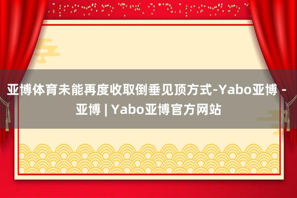 亚博体育未能再度收取倒垂见顶方式-Yabo亚博 - 亚博 | Yabo亚博官方网站