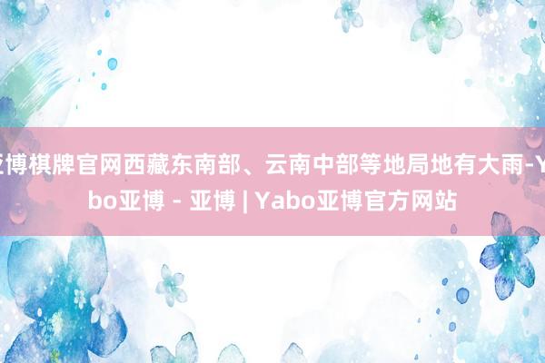 亚博棋牌官网西藏东南部、云南中部等地局地有大雨-Yabo亚博 - 亚博 | Yabo亚博官方网站