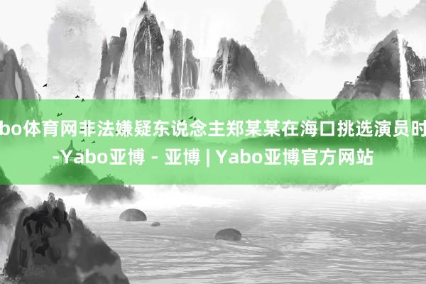 亚bo体育网非法嫌疑东说念主郑某某在海口挑选演员时间-Yabo亚博 - 亚博 | Yabo亚博官方网站