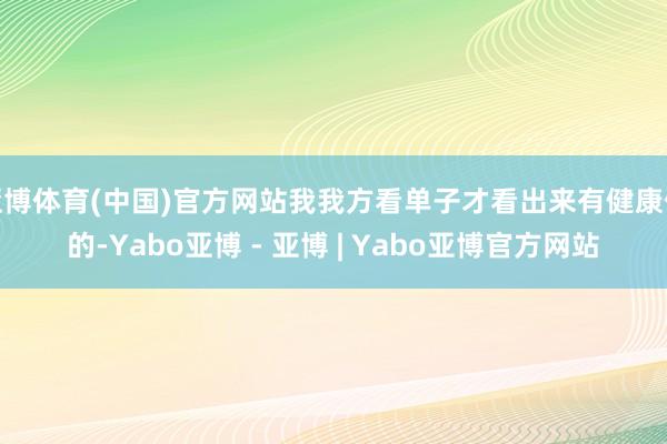 亚博体育(中国)官方网站我我方看单子才看出来有健康保的-Yabo亚博 - 亚博 | Yabo亚博官方网站