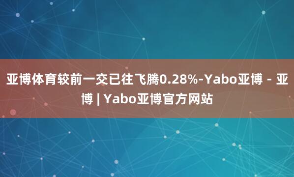 亚博体育较前一交已往飞腾0.28%-Yabo亚博 - 亚博 | Yabo亚博官方网站