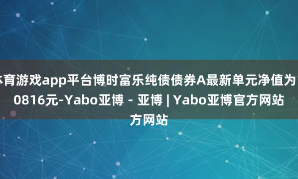 体育游戏app平台博时富乐纯债债券A最新单元净值为1.0816元-Yabo亚博 - 亚博 | Yabo亚博官方网站