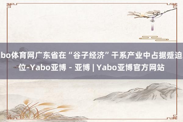 亚bo体育网广东省在“谷子经济”干系产业中占据蹙迫地位-Yabo亚博 - 亚博 | Yabo亚博官方网站