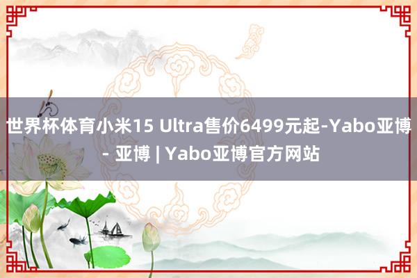 世界杯体育小米15 Ultra售价6499元起-Yabo亚博 - 亚博 | Yabo亚博官方网站