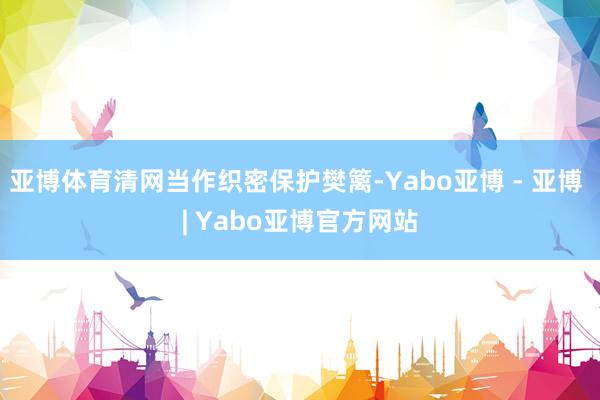亚博体育清网当作织密保护樊篱-Yabo亚博 - 亚博 | Yabo亚博官方网站