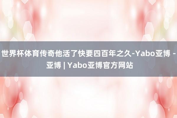 世界杯体育传奇他活了快要四百年之久-Yabo亚博 - 亚博 | Yabo亚博官方网站