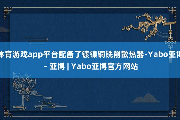 体育游戏app平台配备了镀镍铜铣削散热器-Yabo亚博 - 亚博 | Yabo亚博官方网站