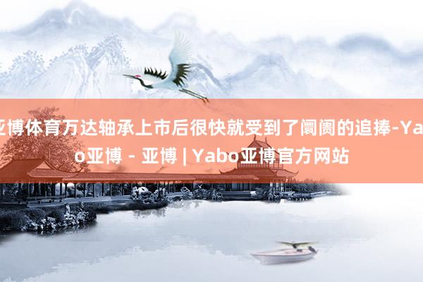 亚博体育万达轴承上市后很快就受到了阛阓的追捧-Yabo亚博 - 亚博 | Yabo亚博官方网站