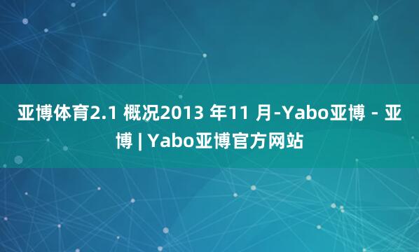 亚博体育2.1 概况2013 年11 月-Yabo亚博 - 亚博 | Yabo亚博官方网站