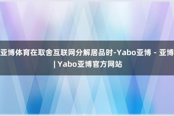 亚博体育在取舍互联网分解居品时-Yabo亚博 - 亚博 | Yabo亚博官方网站
