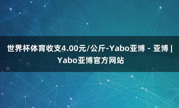 世界杯体育收支4.00元/公斤-Yabo亚博 - 亚博 | Yabo亚博官方网站