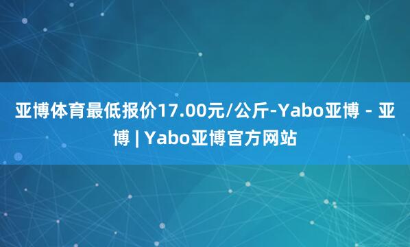亚博体育最低报价17.00元/公斤-Yabo亚博 - 亚博 | Yabo亚博官方网站