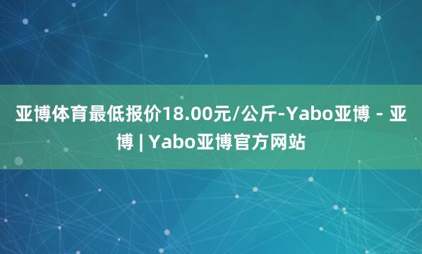 亚博体育最低报价18.00元/公斤-Yabo亚博 - 亚博 | Yabo亚博官方网站