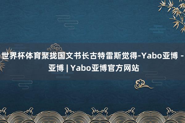 世界杯体育聚拢国文书长古特雷斯觉得-Yabo亚博 - 亚博 | Yabo亚博官方网站
