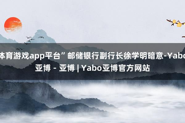 体育游戏app平台”邮储银行副行长徐学明暗意-Yabo亚博 - 亚博 | Yabo亚博官方网站