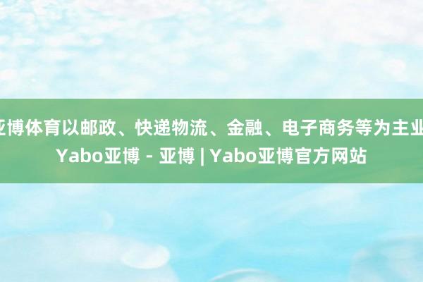 亚博体育以邮政、快递物流、金融、电子商务等为主业-Yabo亚博 - 亚博 | Yabo亚博官方网站