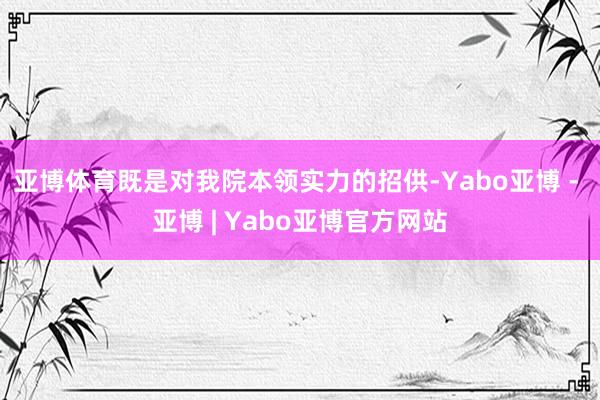 亚博体育既是对我院本领实力的招供-Yabo亚博 - 亚博 | Yabo亚博官方网站