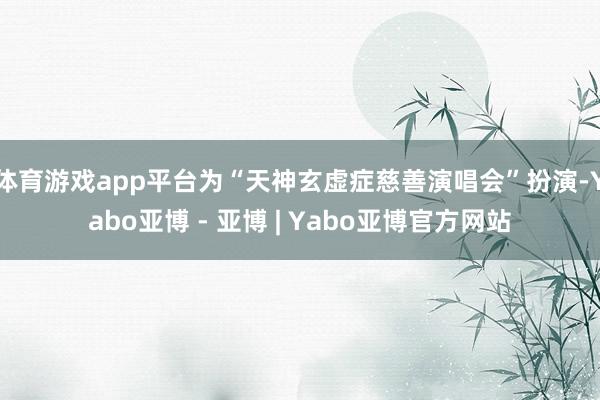 体育游戏app平台为“天神玄虚症慈善演唱会”扮演-Yabo亚博 - 亚博 | Yabo亚博官方网站