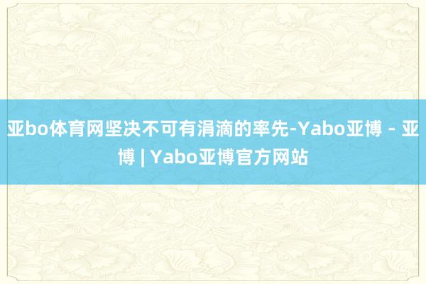 亚bo体育网坚决不可有涓滴的率先-Yabo亚博 - 亚博 | Yabo亚博官方网站