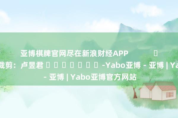 亚博棋牌官网尽在新浪财经APP            						背负裁剪：卢昱君 							-Yabo亚博 - 亚博 | Yabo亚博官方网站