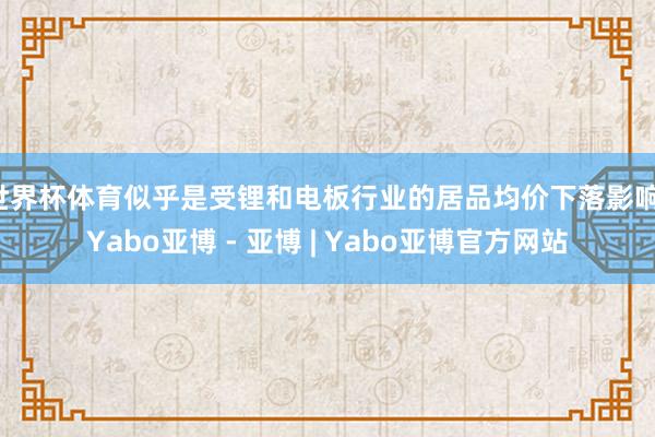世界杯体育似乎是受锂和电板行业的居品均价下落影响-Yabo亚博 - 亚博 | Yabo亚博官方网站