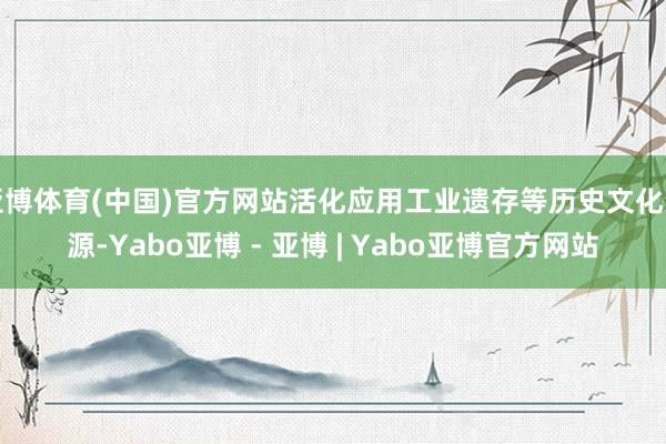 亚博体育(中国)官方网站活化应用工业遗存等历史文化资源-Yabo亚博 - 亚博 | Yabo亚博官方网站