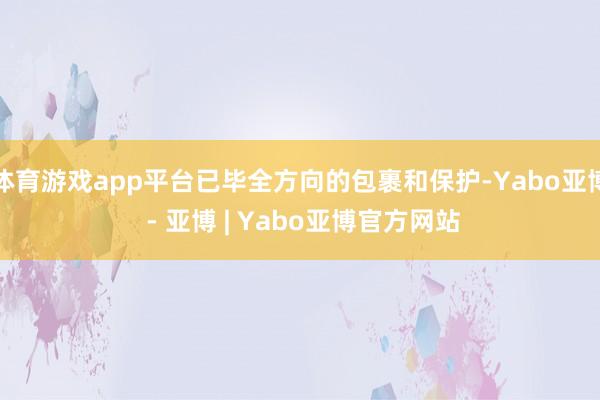 体育游戏app平台已毕全方向的包裹和保护-Yabo亚博 - 亚博 | Yabo亚博官方网站