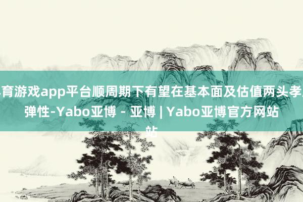 体育游戏app平台顺周期下有望在基本面及估值两头孝顺弹性-Yabo亚博 - 亚博 | Yabo亚博官方网站