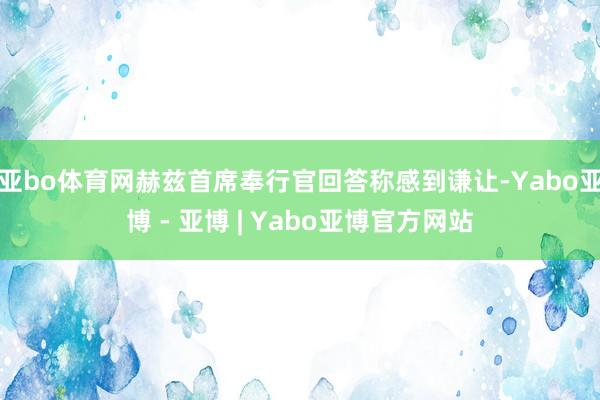 亚bo体育网赫兹首席奉行官回答称感到谦让-Yabo亚博 - 亚博 | Yabo亚博官方网站
