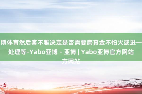 亚博体育然后客不雅决定是否需要磨真金不怕火或进一步处理等-Yabo亚博 - 亚博 | Yabo亚博官方网站