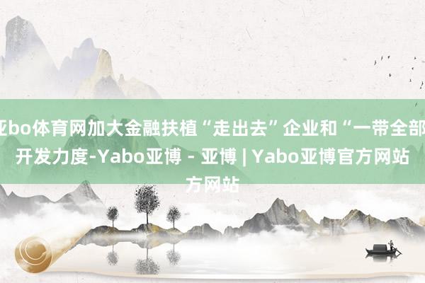 亚bo体育网加大金融扶植“走出去”企业和“一带全部”开发力度-Yabo亚博 - 亚博 | Yabo亚博官方网站