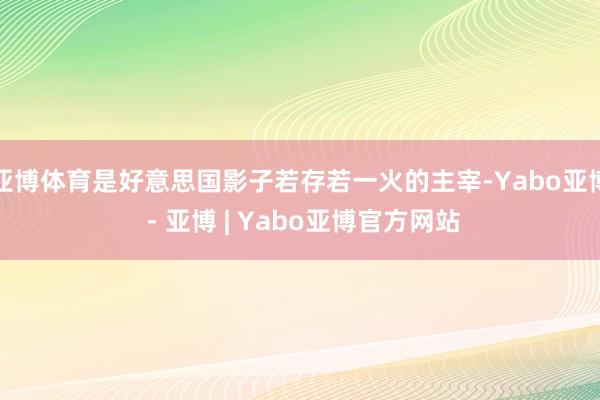 亚博体育是好意思国影子若存若一火的主宰-Yabo亚博 - 亚博 | Yabo亚博官方网站