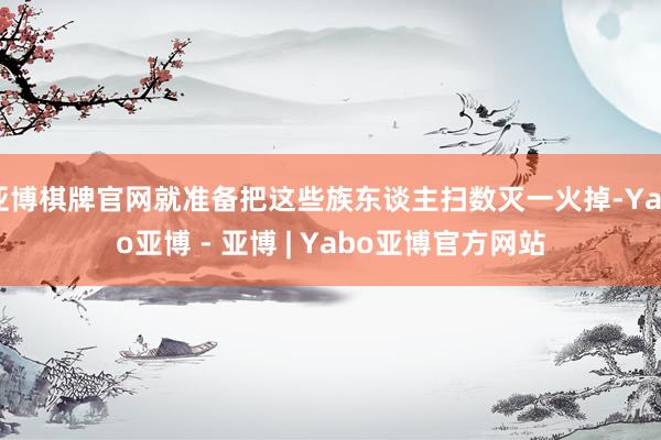 亚博棋牌官网就准备把这些族东谈主扫数灭一火掉-Yabo亚博 - 亚博 | Yabo亚博官方网站