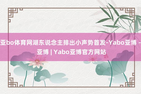 亚bo体育网湖东说念主排出小声势首发-Yabo亚博 - 亚博 | Yabo亚博官方网站