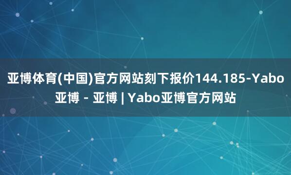 亚博体育(中国)官方网站刻下报价144.185-Yabo亚博 - 亚博 | Yabo亚博官方网站